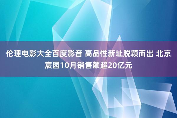 伦理电影大全百度影音 高品性新址脱颖而出 北京宸园10月销售额超20亿元